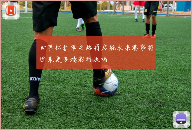 世界杯扩军之路再启航未来赛事将迎来更多精彩对决吗