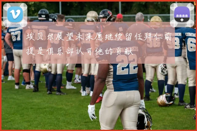埃贝尔展望未来愿继续留任拜仁前提是俱乐部认可他的贡献
