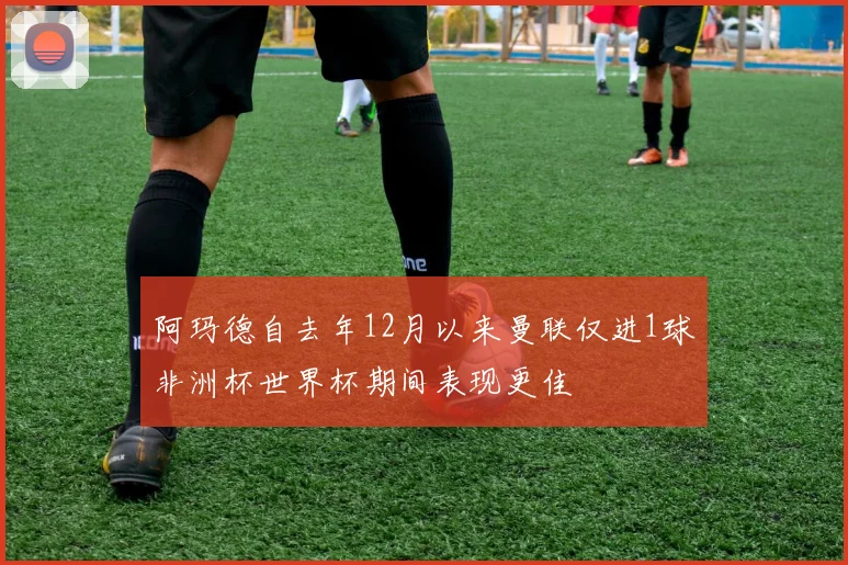 阿玛德自去年12月以来曼联仅进1球非洲杯世界杯期间表现更佳