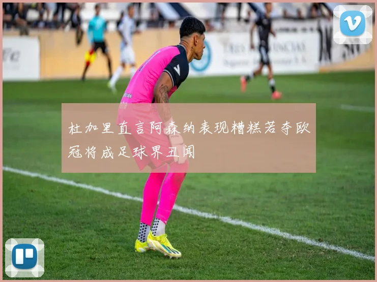 杜加里直言阿森纳表现糟糕若夺欧冠将成足球界丑闻