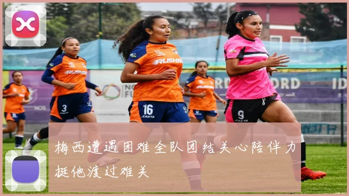 梅西遭遇困难全队团结关心陪伴力挺他渡过难关