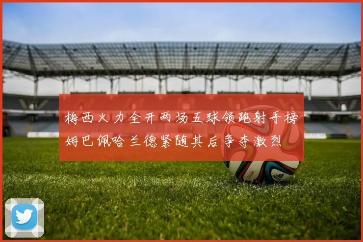 梅西火力全开两场五球领跑射手榜姆巴佩哈兰德紧随其后争夺激烈