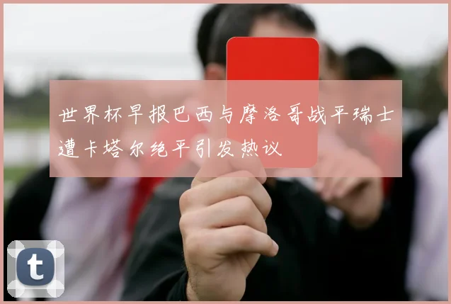 世界杯早报巴西与摩洛哥战平瑞士遭卡塔尔绝平引发热议