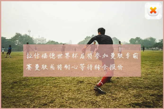 拉什福德世界杯后将参加曼联季前赛曼联或将耐心等待转会报价