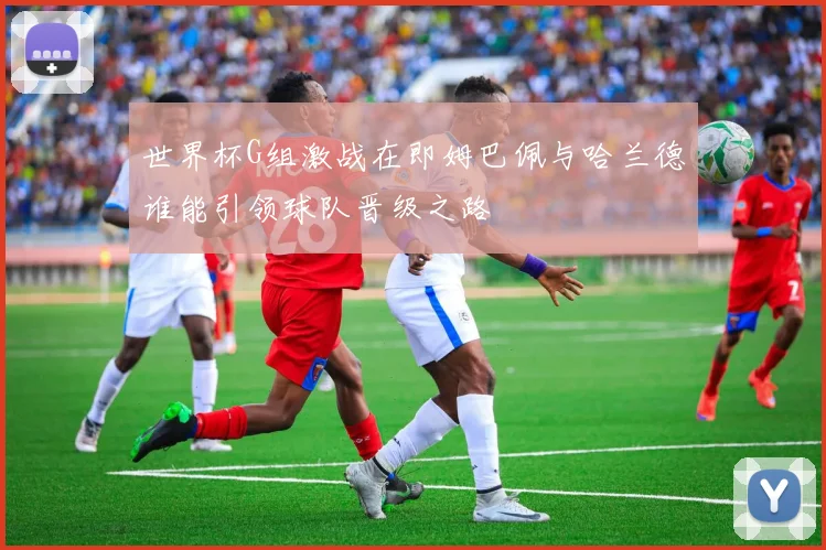 世界杯G组激战在即姆巴佩与哈兰德谁能引领球队晋级之路