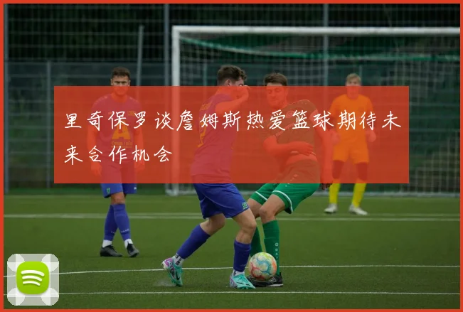 里奇保罗谈詹姆斯热爱篮球期待未来合作机会