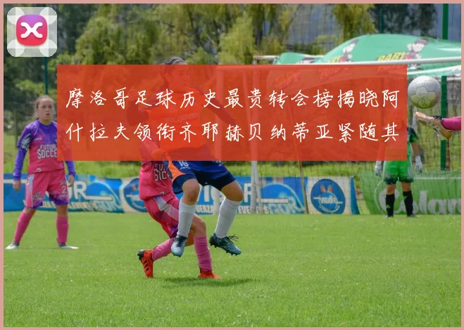 摩洛哥足球历史最贵转会榜揭晓阿什拉夫领衔齐耶赫贝纳蒂亚紧随其后