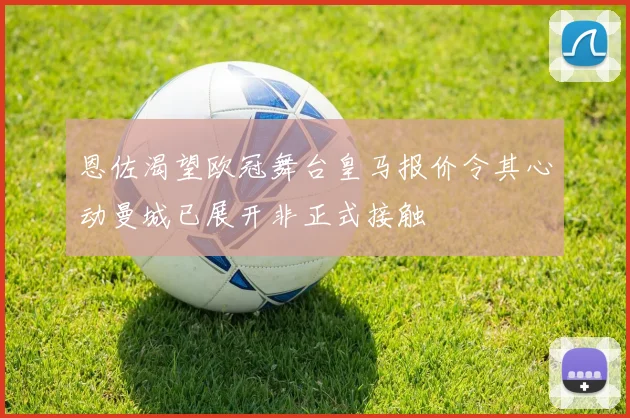 恩佐渴望欧冠舞台皇马报价令其心动曼城已展开非正式接触