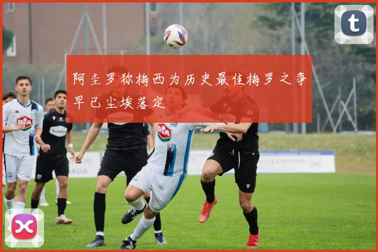 阿圭罗称梅西为历史最佳梅罗之争早已尘埃落定
