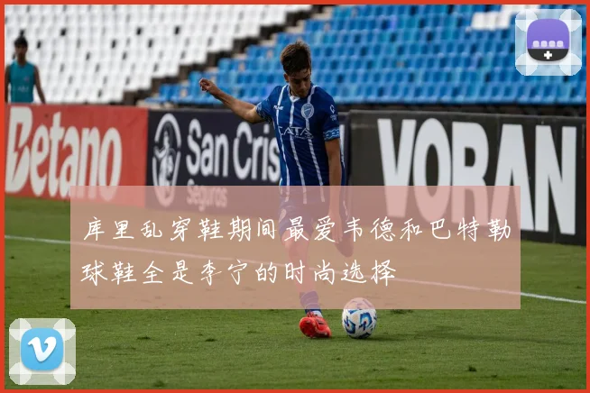 库里乱穿鞋期间最爱韦德和巴特勒球鞋全是李宁的时尚选择
