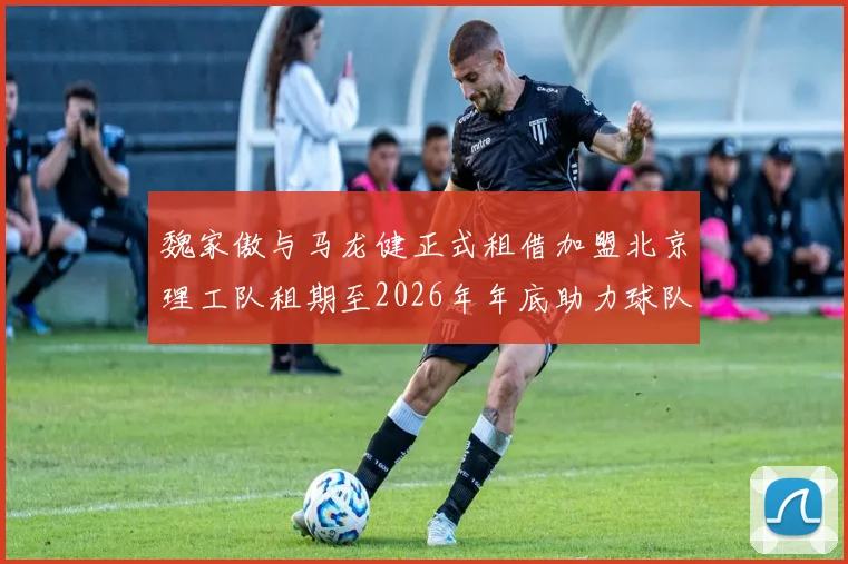 魏家傲与马龙健正式租借加盟北京理工队租期至2026年年底助力球队发展