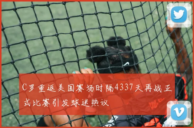 C罗重返美国赛场时隔4337天再战正式比赛引发球迷热议